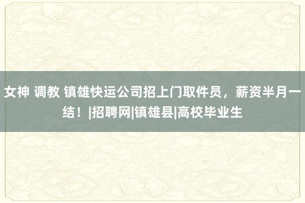 女神 调教 镇雄快运公司招上门取件员，薪资半月一结！|招聘网|镇雄县|高校毕业生