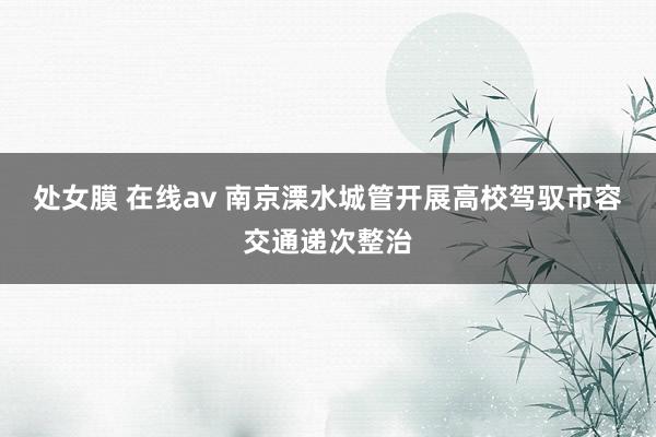 处女膜 在线av 南京溧水城管开展高校驾驭市容交通递次整治