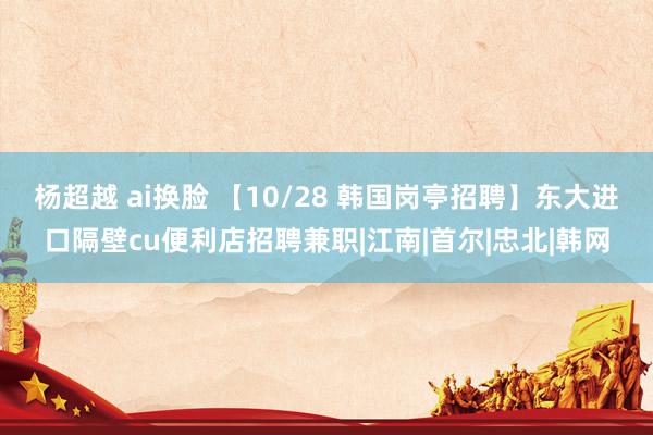 杨超越 ai换脸 【10/28 韩国岗亭招聘】东大进口隔壁cu便利店招聘兼职|江南|首尔|忠北|韩网