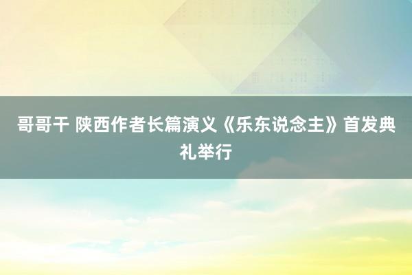 哥哥干 陕西作者长篇演义《乐东说念主》首发典礼举行