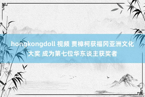 hongkongdoll 视频 贾樟柯获福冈亚洲文化大奖 成为第七位华东谈主获奖者