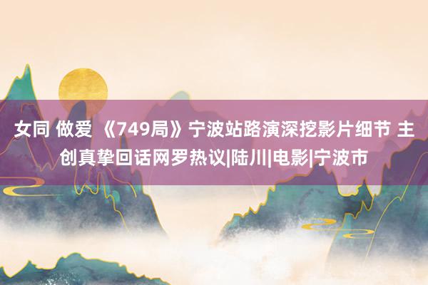 女同 做爱 《749局》宁波站路演深挖影片细节 主创真挚回话网罗热议|陆川|电影|宁波市