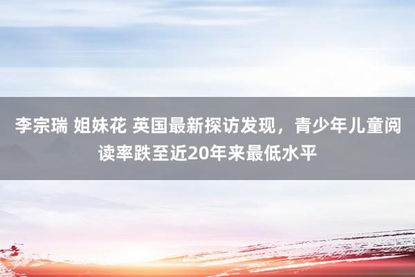 李宗瑞 姐妹花 英国最新探访发现，青少年儿童阅读率跌至近20年来最低水平