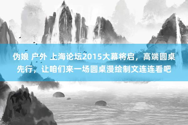 伪娘 户外 上海论坛2015大幕将启，高端圆桌先行，让咱们来一场圆桌漫绘制文连连看吧