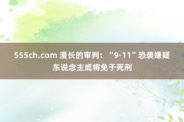 555ch.com 漫长的审判：“9·11”恐袭嫌疑东说念主或将免于死刑