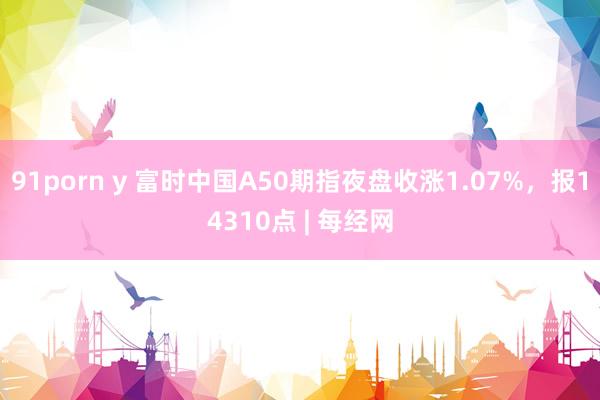 91porn y 富时中国A50期指夜盘收涨1.07%，报14310点 | 每经网