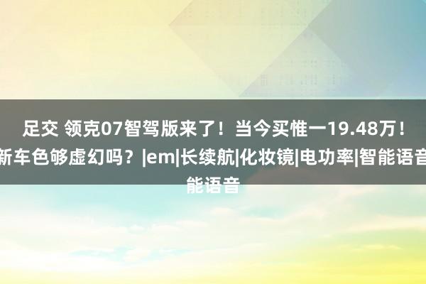 足交 领克07智驾版来了！当今买惟一19.48万！新车色够虚幻吗？|em|长续航|化妆镜|电功率|智能语音