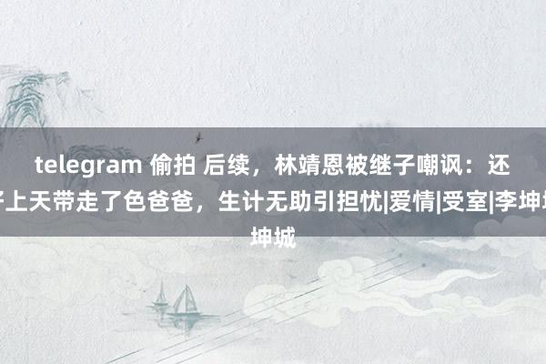 telegram 偷拍 后续，林靖恩被继子嘲讽：还好上天带走了色爸爸，生计无助引担忧|爱情|受室|李坤城