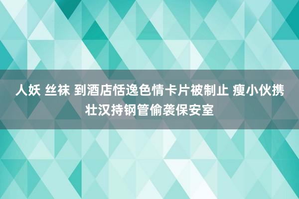 人妖 丝袜 到酒店恬逸色情卡片被制止 瘦小伙携壮汉持钢管偷袭保安室