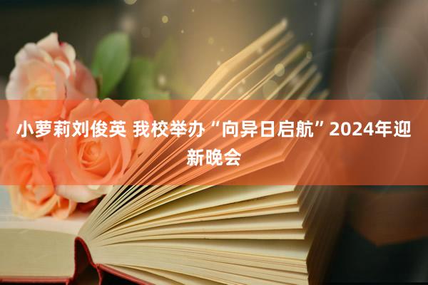 小萝莉刘俊英 我校举办“向异日启航”2024年迎新晚会