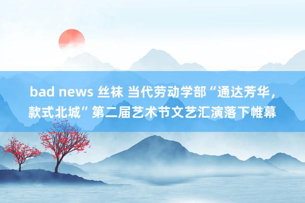 bad news 丝袜 当代劳动学部“通达芳华，款式北城”第二届艺术节文艺汇演落下帷幕