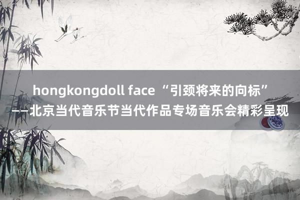 hongkongdoll face “引颈将来的向标”——北京当代音乐节当代作品专场音乐会精彩呈现