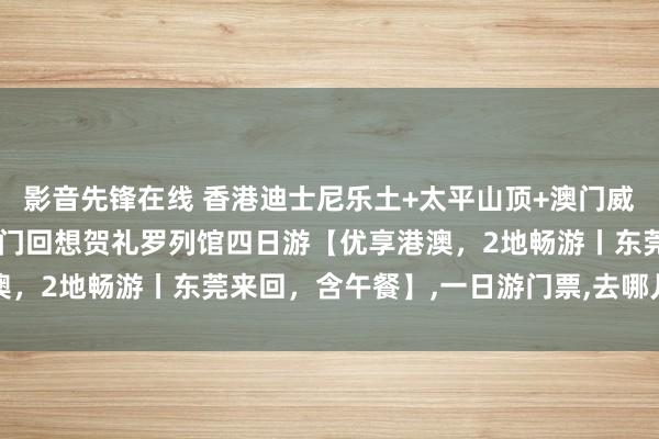 影音先锋在线 香港迪士尼乐土+太平山顶+澳门威尼斯东说念主度假村+澳门回想贺礼罗列馆四日游【优享港澳，2地畅游丨东莞来回，含午餐】，一日游门票，去哪儿网门票