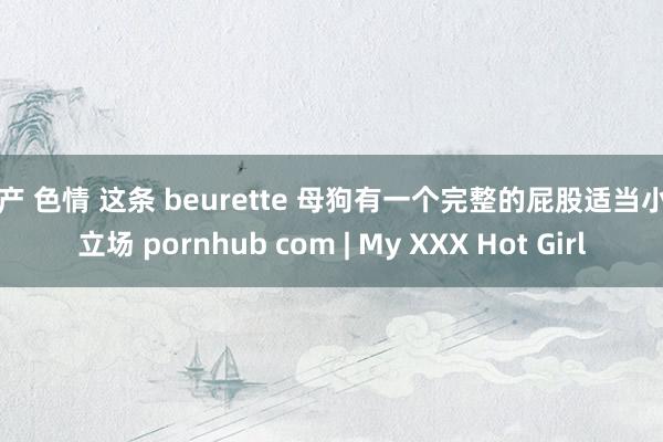 国产 色情 这条 beurette 母狗有一个完整的屁股适当小狗立场 pornhub com | My XXX Hot Girl