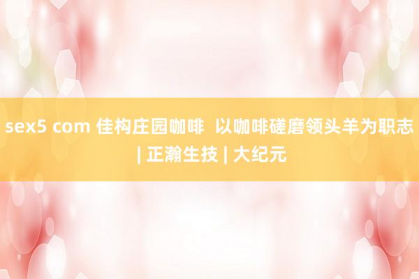 sex5 com 佳构庄园咖啡  以咖啡磋磨领头羊为职志 | 正瀚生技 | 大纪元