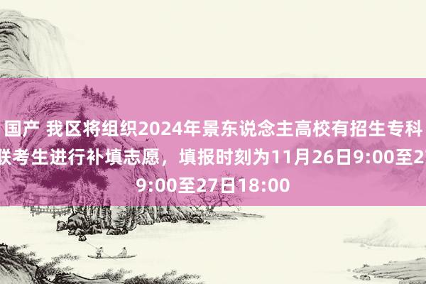 国产 我区将组织2024年景东说念主高校有招生专科异动的关联考生进行补填志愿，填报时刻为11月26日9:00至27日18:00