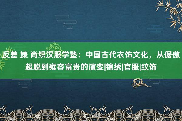 反差 婊 尚织汉服学塾：中国古代衣饰文化，从倨傲超脱到雍容富贵的演变|锦绣|官服|纹饰