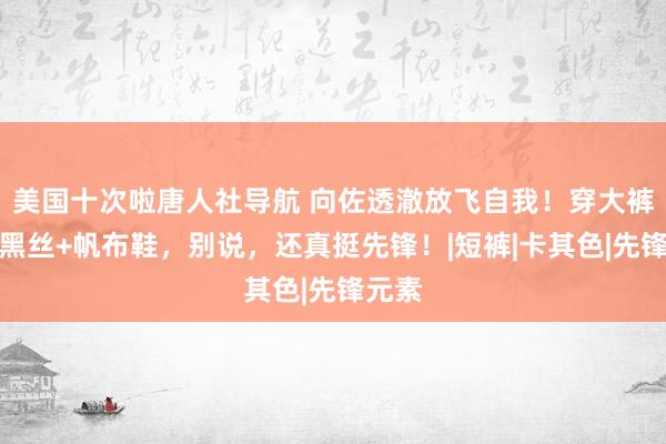 美国十次啦唐人社导航 向佐透澈放飞自我！穿大裤衩配黑丝+帆布鞋，别说，还真挺先锋！|短裤|卡其色|先锋元素