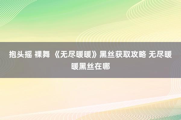 抱头摇 裸舞 《无尽暖暖》黑丝获取攻略 无尽暖暖黑丝在哪