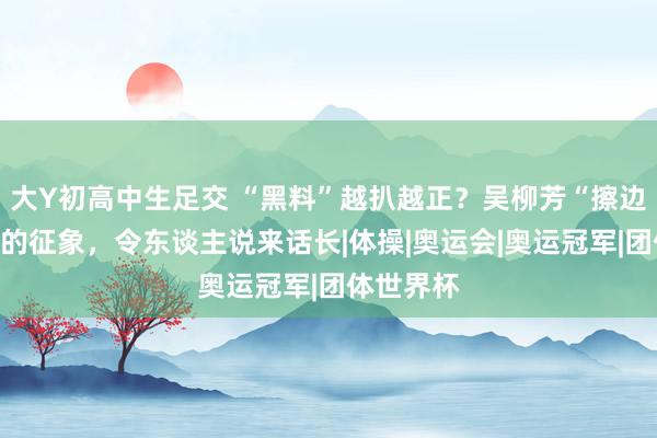 大Y初高中生足交 “黑料”越扒越正？吴柳芳“擦边”折射出的征象，令东谈主说来话长|体操|奥运会|奥运冠军|团体世界杯