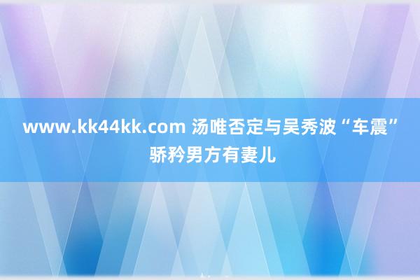 www.kk44kk.com 汤唯否定与吴秀波“车震” 骄矜男方有妻儿