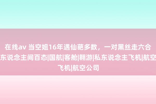 在线av 当空姐16年遇仙葩多数，一对黑丝走六合，看东说念主间百态|国航|客舱|翱游|私东说念主飞机|航空公司